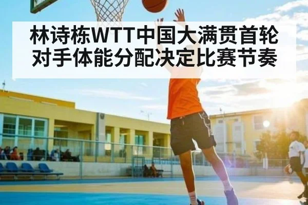 林诗栋WTT中国大满贯首轮对手体能分配决定比赛节奏