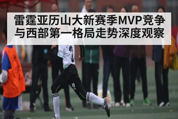雷霆亚历山大新赛季MVP竞争与西部第一格局走势深度观察